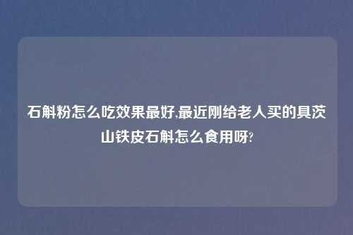 石斛粉怎么吃效果最好,最近刚给老人买的具茨山铁皮石斛怎么食用呀?