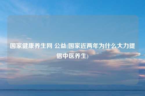 国家健康养生网 公益(国家近两年为什么大力提倡中医养生)