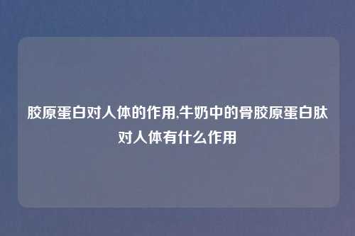胶原蛋白对人体的作用,牛奶中的骨胶原蛋白肽对人体有什么作用
