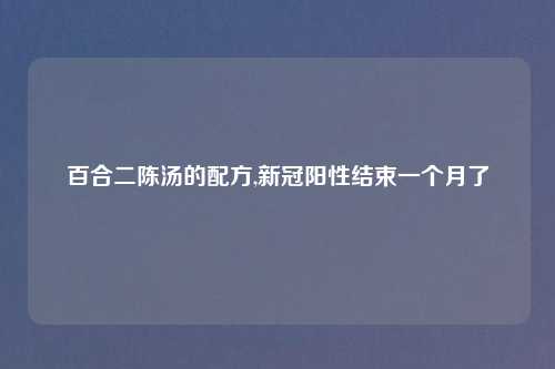 百合二陈汤的配方,新冠阳性结束一个月了