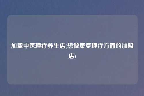 加盟中医理疗养生店(想做康复理疗方面的加盟店)