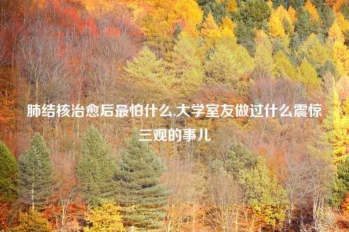 肺结核治愈后最怕什么,大学室友做过什么震惊三观的事儿