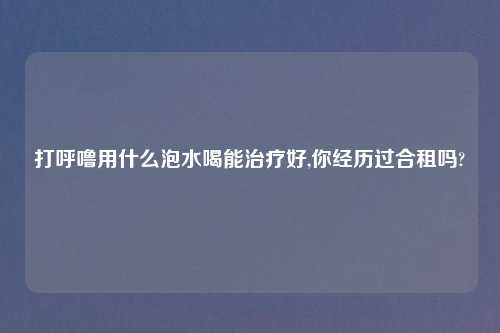 打呼噜用什么泡水喝能治疗好,你经历过合租吗?
