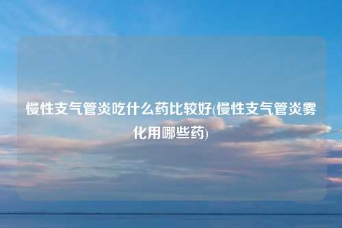 慢性支气管炎吃什么药比较好(慢性支气管炎雾化用哪些药)
