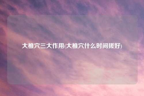 大椎穴三大作用(大椎穴什么时间搓好)