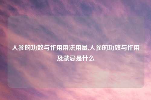 人参的功效与作用用法用量,人参的功效与作用及禁忌是什么