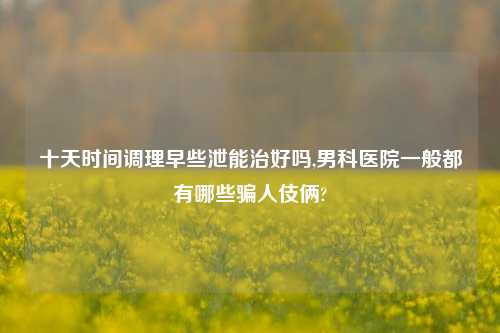 十天时间调理早些泄能治好吗,男科医院一般都有哪些骗人伎俩?