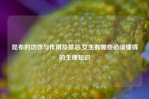 昆布的功效与作用及禁忌,女生有哪些必须懂得的生理知识
