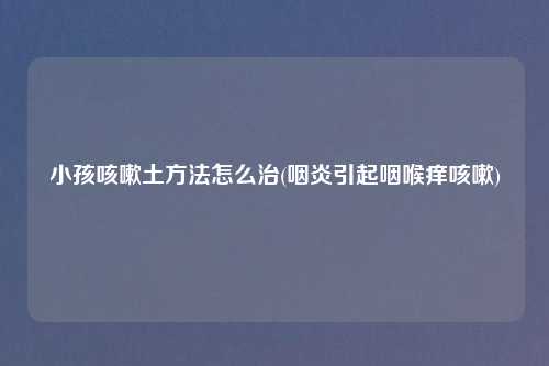 小孩咳嗽土方法怎么治(咽炎引起咽喉痒咳嗽)