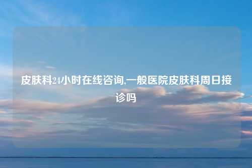 皮肤科24小时在线咨询,一般医院皮肤科周日接诊吗