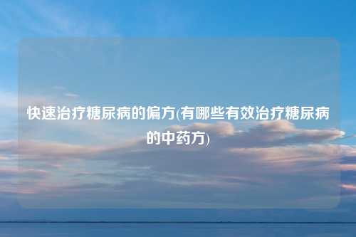 快速治疗糖尿病的偏方(有哪些有效治疗糖尿病的中药方)
