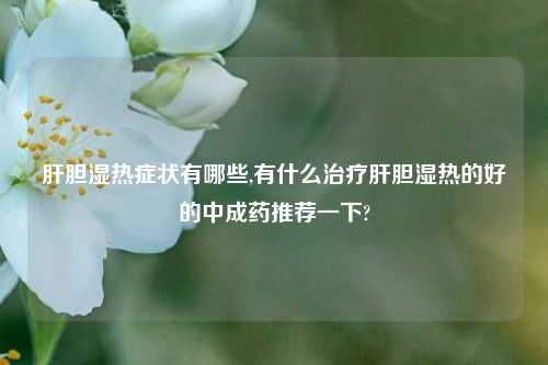 肝胆湿热症状有哪些,有什么治疗肝胆湿热的好的中成药推荐一下?