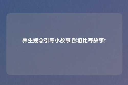 养生观念引导小故事,彭祖比寿故事?