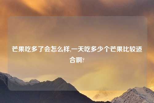 芒果吃多了会怎么样,一天吃多少个芒果比较适合啊?