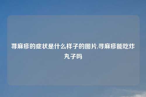 荨麻疹的症状是什么样子的图片,寻麻疹能吃炸丸子吗