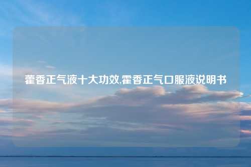 藿香正气液十大功效,霍香正气口服液说明书