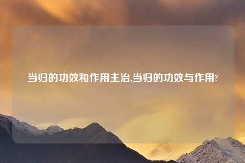 当归的功效和作用主治,当归的功效与作用?