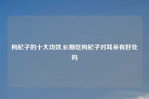 枸杞子的十大功效,长期吃枸杞子对耳朵有好处吗