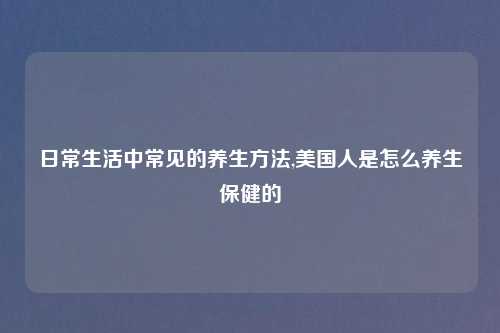 日常生活中常见的养生方法,美国人是怎么养生保健的