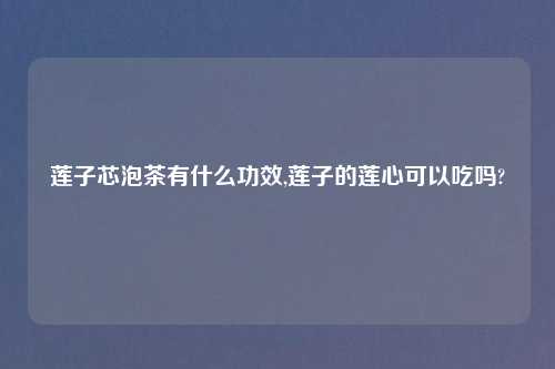 莲子芯泡茶有什么功效,莲子的莲心可以吃吗?