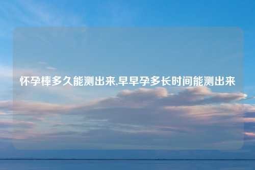 怀孕棒多久能测出来,早早孕多长时间能测出来