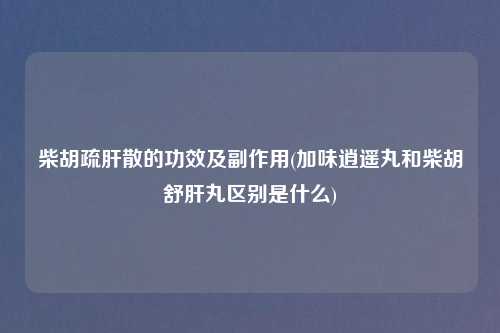 柴胡疏肝散的功效及副作用(加味逍遥丸和柴胡舒肝丸区别是什么)