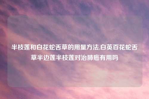 半枝莲和白花蛇舌草的用量方法,白英百花蛇舌草半边莲半枝莲对治肺癌有用吗