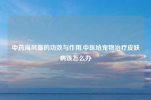 中药海风藤的功效与作用,中医给宠物治疗皮肤病该怎么办
