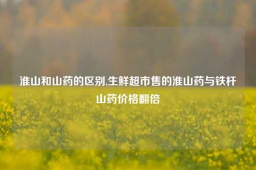 淮山和山药的区别,生鲜超市售的淮山药与铁杆山药价格翻倍