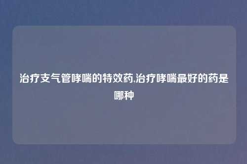 治疗支气管哮喘的特效药,治疗哮喘最好的药是哪种