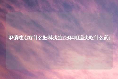 甲硝唑治疗什么妇科炎症(妇科阴道炎吃什么药)
