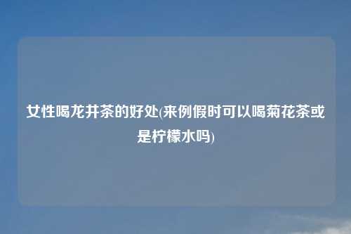 女性喝龙井茶的好处(来例假时可以喝菊花茶或是柠檬水吗)