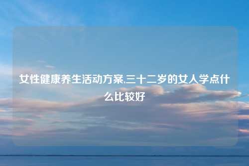 女性健康养生活动方案,三十二岁的女人学点什么比较好