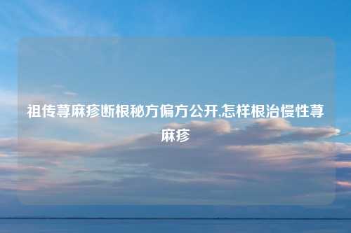 祖传荨麻疹断根秘方偏方公开,怎样根治慢性荨麻疹