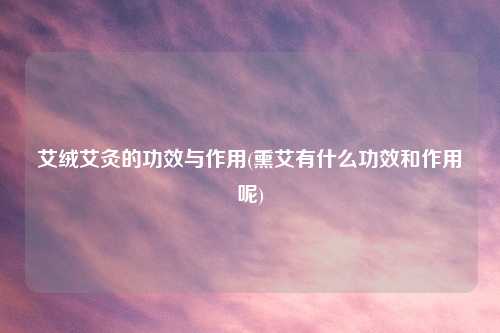 艾绒艾灸的功效与作用(熏艾有什么功效和作用呢)
