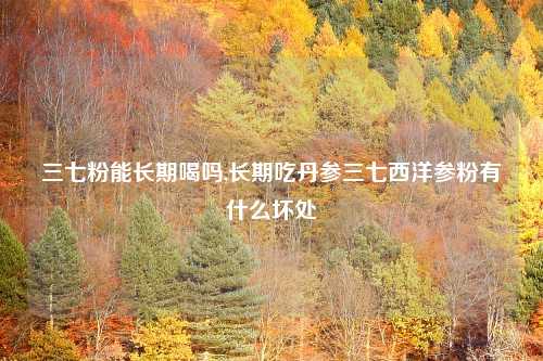 三七粉能长期喝吗,长期吃丹参三七西洋参粉有什么坏处