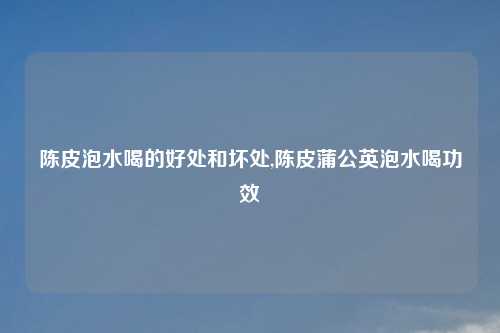 陈皮泡水喝的好处和坏处,陈皮蒲公英泡水喝功效