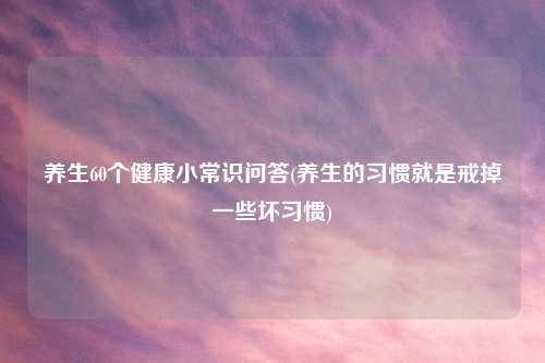 养生60个健康小常识问答(养生的习惯就是戒掉一些坏习惯)