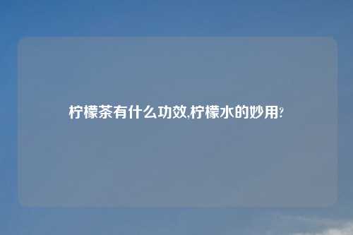 柠檬茶有什么功效,柠檬水的妙用?