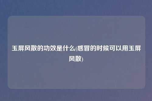 玉屏风散的功效是什么(感冒的时候可以用玉屏风散)