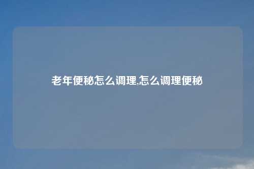 老年便秘怎么调理,怎么调理便秘