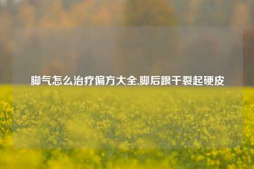 脚气怎么治疗偏方大全,脚后跟干裂起硬皮