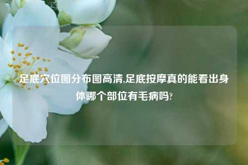 足底穴位图分布图高清,足底按摩真的能看出身体哪个部位有毛病吗?
