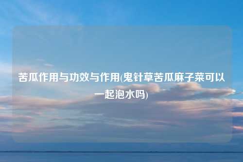 苦瓜作用与功效与作用(鬼针草苦瓜麻子菜可以一起泡水吗)