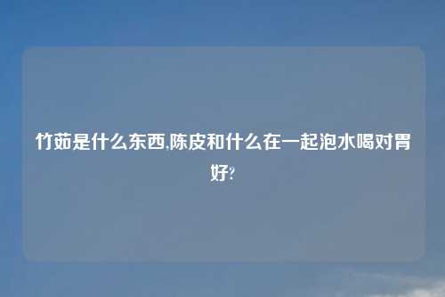 竹茹是什么东西,陈皮和什么在一起泡水喝对胃好?
