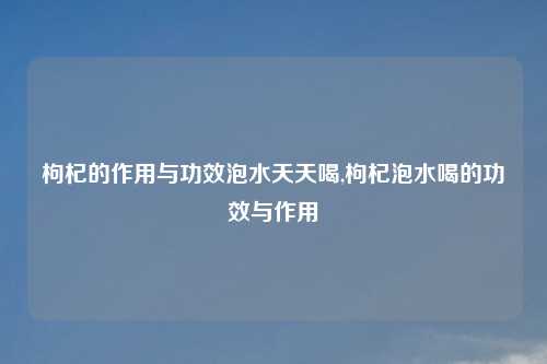 枸杞的作用与功效泡水天天喝,枸杞泡水喝的功效与作用