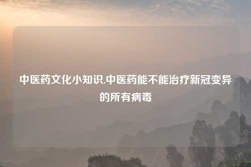 中医药文化小知识,中医药能不能治疗新冠变异的所有病毒