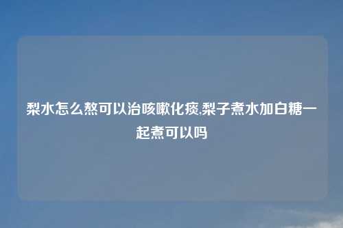 梨水怎么熬可以治咳嗽化痰,梨子煮水加白糖一起煮可以吗