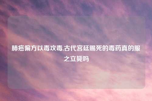 肺癌偏方以毒攻毒,古代宫廷赐死的毒药真的服之立毙吗