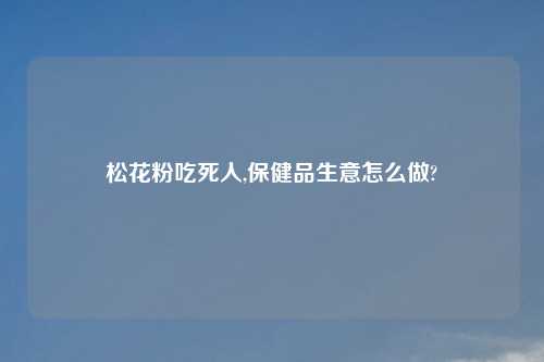 松花粉吃死人,保健品生意怎么做?
